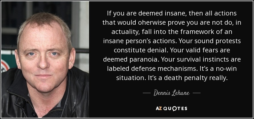 If you are deemed insane, then all actions that would oherwise prove you are not do, in actuality, fall into the framework of an insane person’s actions. Your sound protests constitute denial. Your valid fears are deemed paranoia. Your survival instincts are labeled defense mechanisms. It’s a no-win situation. It’s a death penalty really. - Dennis Lehane