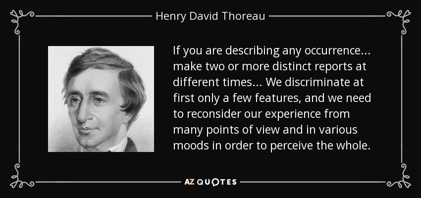 If you are describing any occurrence... make two or more distinct reports at different times... We discriminate at first only a few features, and we need to reconsider our experience from many points of view and in various moods in order to perceive the whole. - Henry David Thoreau