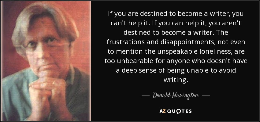 If you are destined to become a writer, you can't help it. If you can help it, you aren't destined to become a writer. The frustrations and disappointments, not even to mention the unspeakable loneliness, are too unbearable for anyone who doesn't have a deep sense of being unable to avoid writing. - Donald Harington
