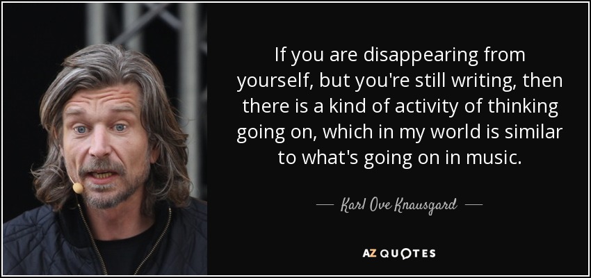 If you are disappearing from yourself, but you're still writing, then there is a kind of activity of thinking going on, which in my world is similar to what's going on in music. - Karl Ove Knausgard