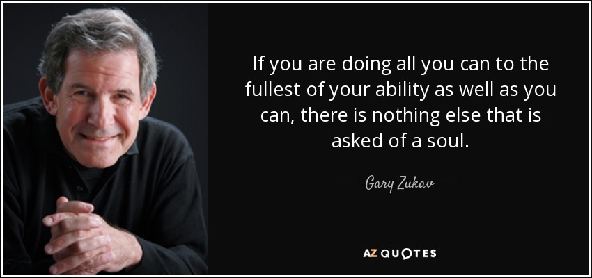 If you are doing all you can to the fullest of your ability as well as you can, there is nothing else that is asked of a soul. - Gary Zukav