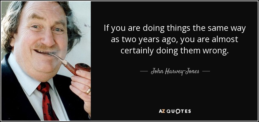 If you are doing things the same way as two years ago, you are almost certainly doing them wrong. - John Harvey-Jones