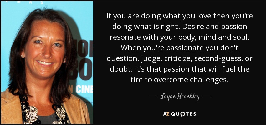If you are doing what you love then you're doing what is right. Desire and passion resonate with your body, mind and soul. When you're passionate you don't question, judge, criticize, second-guess, or doubt. It's that passion that will fuel the fire to overcome challenges. - Layne Beachley