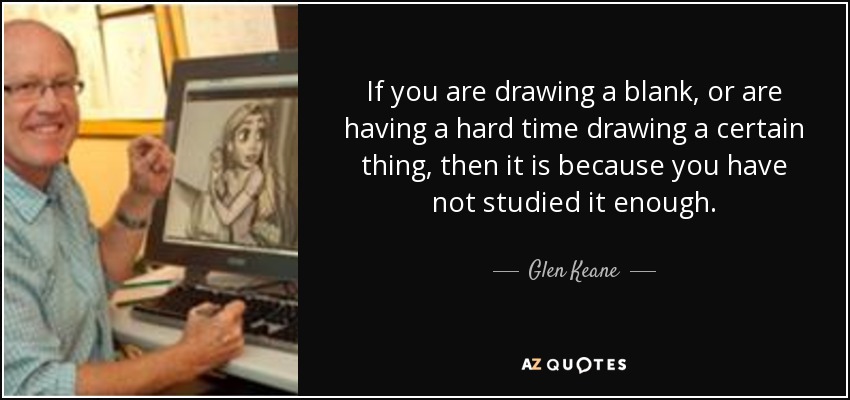 If you are drawing a blank, or are having a hard time drawing a certain thing, then it is because you have not studied it enough. - Glen Keane