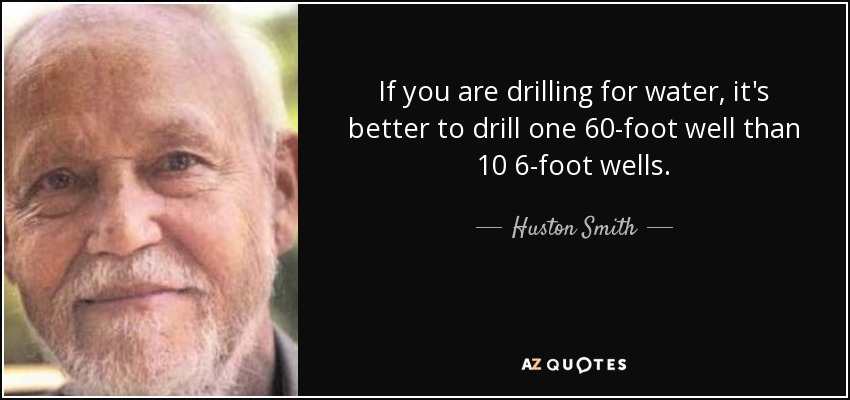 If you are drilling for water, it's better to drill one 60-foot well than 10 6-foot wells. - Huston Smith