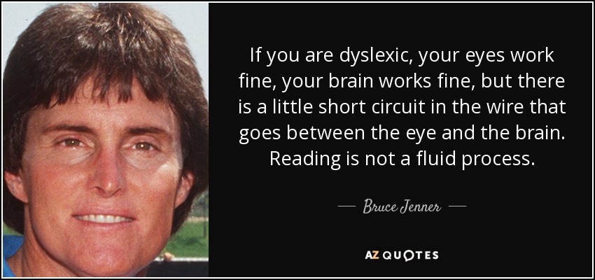 If you are dyslexic, your eyes work fine, your brain works fine, but there is a little short circuit in the wire that goes between the eye and the brain. Reading is not a fluid process. - Bruce Jenner