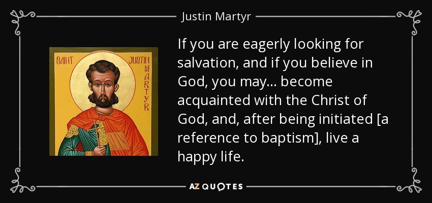 If you are eagerly looking for salvation, and if you believe in God, you may ... become acquainted with the Christ of God, and, after being initiated [a reference to baptism], live a happy life. - Justin Martyr