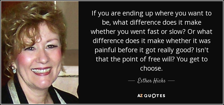 If you are ending up where you want to be, what difference does it make whether you went fast or slow? Or what difference does it make whether it was painful before it got really good? Isn't that the point of free will? You get to choose. - Esther Hicks