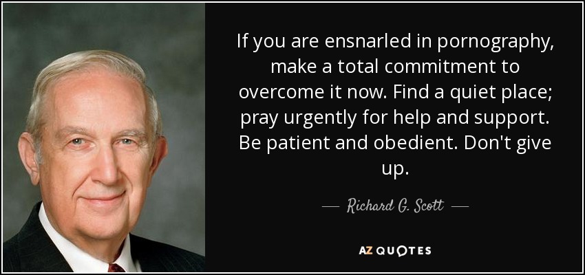 If you are ensnarled in pornography, make a total commitment to overcome it now. Find a quiet place; pray urgently for help and support. Be patient and obedient. Don't give up. - Richard G. Scott