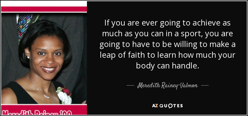 If you are ever going to achieve as much as you can in a sport, you are going to have to be willing to make a leap of faith to learn how much your body can handle. - Meredith Rainey-Valmon