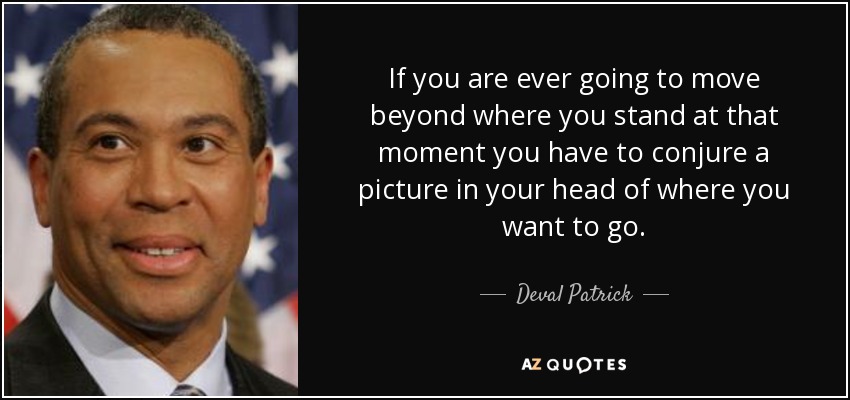 If you are ever going to move beyond where you stand at that moment you have to conjure a picture in your head of where you want to go. - Deval Patrick