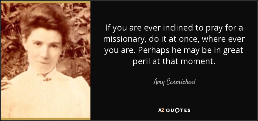 If you are ever inclined to pray for a missionary, do it at once, where ever you are. Perhaps he may be in great peril at that moment. - Amy Carmichael