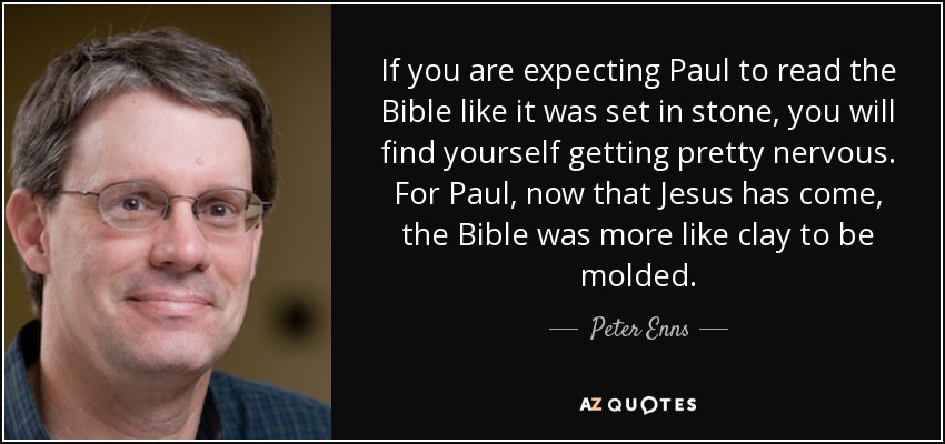 If you are expecting Paul to read the Bible like it was set in stone, you will find yourself getting pretty nervous. For Paul, now that Jesus has come, the Bible was more like clay to be molded. - Peter Enns