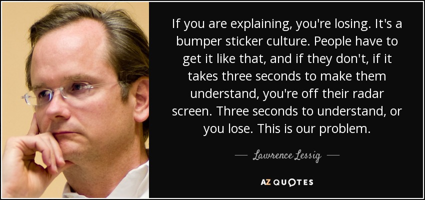 If you are explaining, you're losing. It's a bumper sticker culture. People have to get it like that, and if they don't, if it takes three seconds to make them understand, you're off their radar screen. Three seconds to understand, or you lose. This is our problem. - Lawrence Lessig