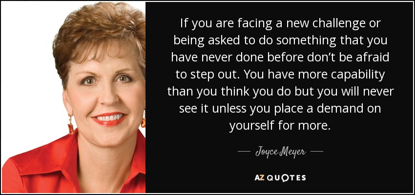 If you are facing a new challenge or being asked to do something that you have never done before don’t be afraid to step out. You have more capability than you think you do but you will never see it unless you place a demand on yourself for more. - Joyce Meyer