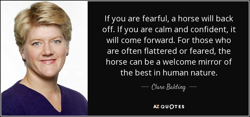 If you are fearful, a horse will back off. If you are calm and confident, it will come forward. For those who are often flattered or feared, the horse can be a welcome mirror of the best in human nature. - Clare Balding