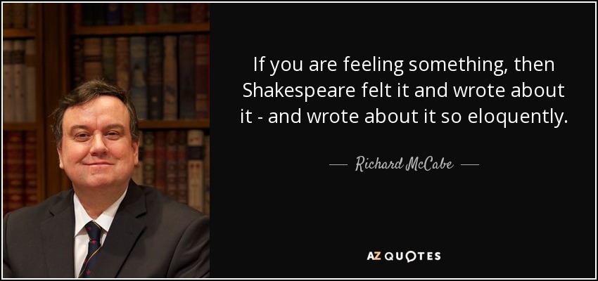 If you are feeling something, then Shakespeare felt it and wrote about it - and wrote about it so eloquently. - Richard McCabe