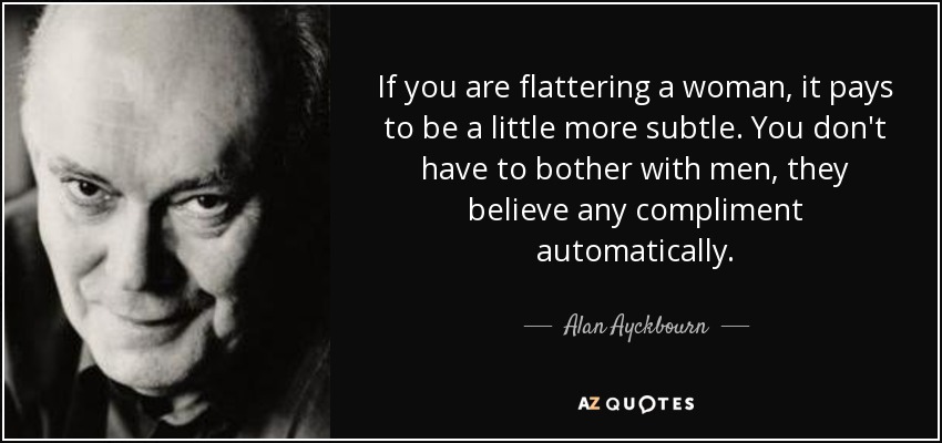 If you are flattering a woman, it pays to be a little more subtle. You don't have to bother with men, they believe any compliment automatically. - Alan Ayckbourn