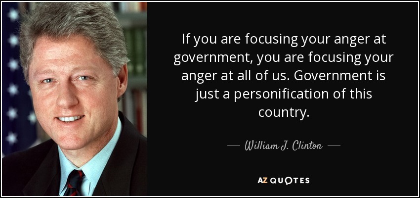 If you are focusing your anger at government, you are focusing your anger at all of us. Government is just a personification of this country. - William J. Clinton