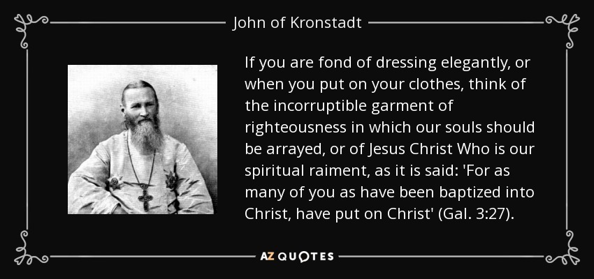 If you are fond of dressing elegantly, or when you put on your clothes, think of the incorruptible garment of righteousness in which our souls should be arrayed, or of Jesus Christ Who is our spiritual raiment, as it is said: 'For as many of you as have been baptized into Christ, have put on Christ' (Gal. 3:27). - John of Kronstadt