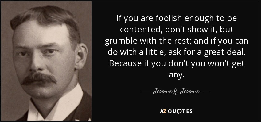 If you are foolish enough to be contented, don't show it, but grumble with the rest; and if you can do with a little, ask for a great deal. Because if you don't you won't get any. - Jerome K. Jerome