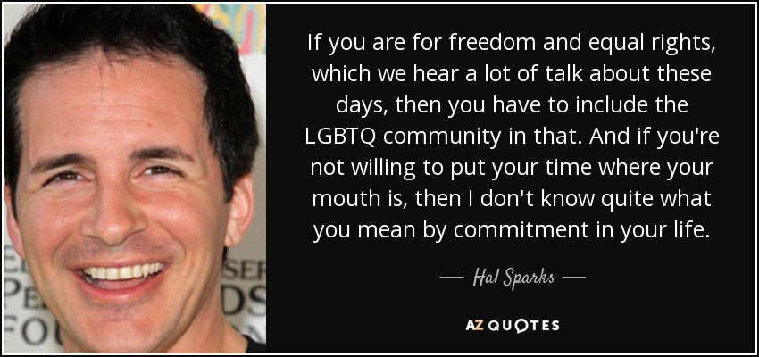 If you are for freedom and equal rights, which we hear a lot of talk about these days, then you have to include the LGBTQ community in that. And if you're not willing to put your time where your mouth is, then I don't know quite what you mean by commitment in your life. - Hal Sparks