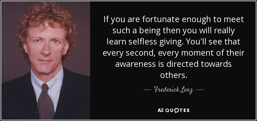 If you are fortunate enough to meet such a being then you will really learn selfless giving. You'll see that every second, every moment of their awareness is directed towards others. - Frederick Lenz
