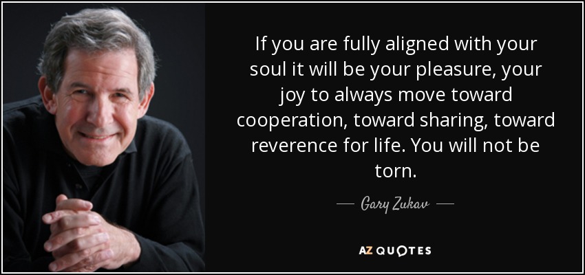 If you are fully aligned with your soul it will be your pleasure, your joy to always move toward cooperation, toward sharing, toward reverence for life. You will not be torn. - Gary Zukav