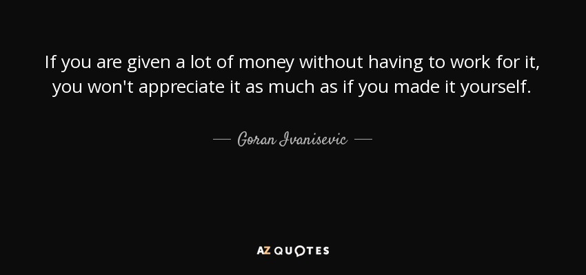 If you are given a lot of money without having to work for it, you won't appreciate it as much as if you made it yourself. - Goran Ivanisevic