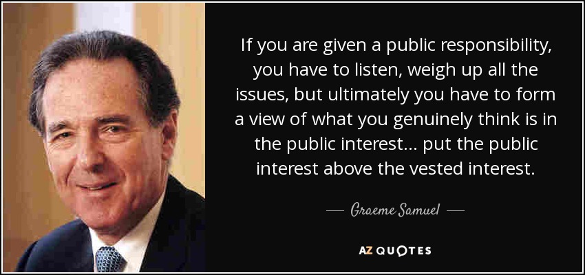 If you are given a public responsibility, you have to listen, weigh up all the issues, but ultimately you have to form a view of what you genuinely think is in the public interest... put the public interest above the vested interest. - Graeme Samuel