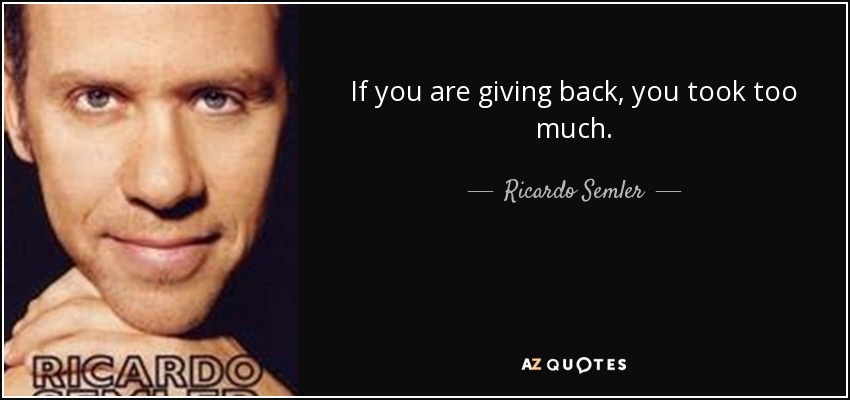If you are giving back, you took too much. - Ricardo Semler