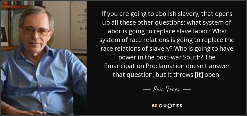 If you are going to abolish slavery, that opens up all these other questions: what system of labor is going to replace slave labor? What system of race relations is going to replace the race relations of slavery? Who is going to have power in the post-war South? The Emancipation Proclamation doesn't answer that question, but it throws [it] open. - Eric Foner