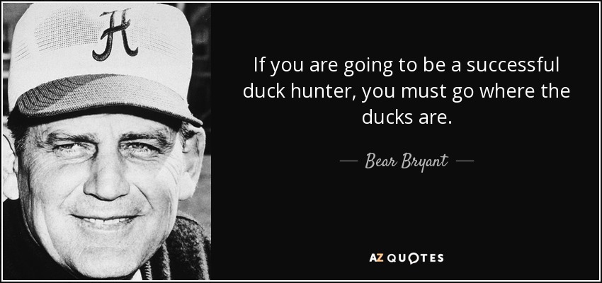 If you are going to be a successful duck hunter, you must go where the ducks are. - Bear Bryant