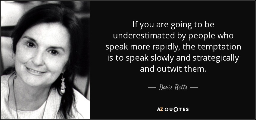 If you are going to be underestimated by people who speak more rapidly, the temptation is to speak slowly and strategically and outwit them. - Doris Betts