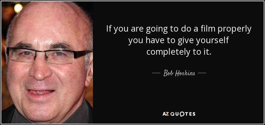 If you are going to do a film properly you have to give yourself completely to it. - Bob Hoskins