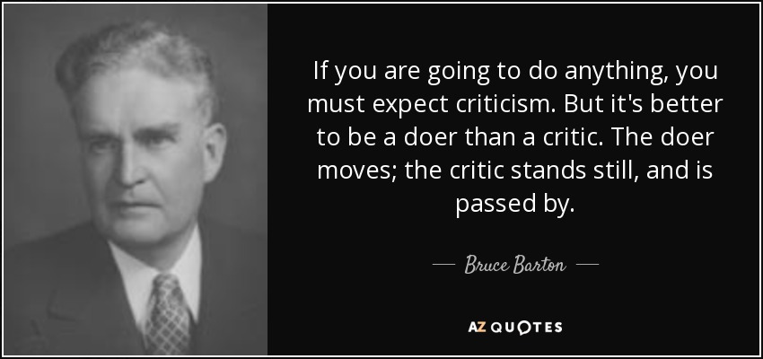 If you are going to do anything, you must expect criticism. But it's better to be a doer than a critic. The doer moves; the critic stands still, and is passed by. - Bruce Barton