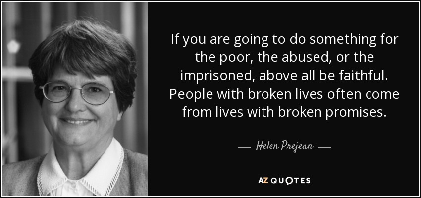 If you are going to do something for the poor, the abused, or the imprisoned, above all be faithful. People with broken lives often come from lives with broken promises. - Helen Prejean