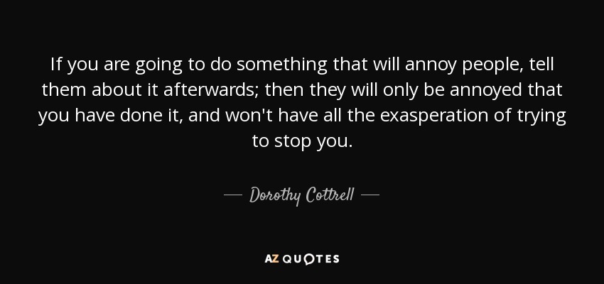 If you are going to do something that will annoy people, tell them about it afterwards; then they will only be annoyed that you have done it, and won't have all the exasperation of trying to stop you. - Dorothy Cottrell