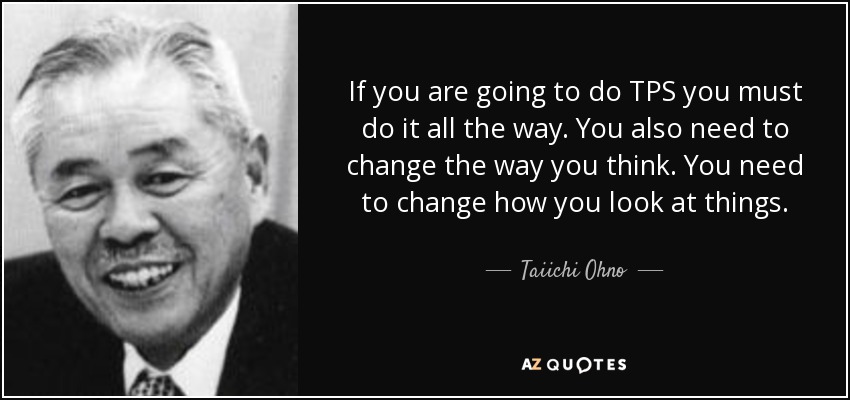 If you are going to do TPS you must do it all the way. You also need to change the way you think. You need to change how you look at things. - Taiichi Ohno