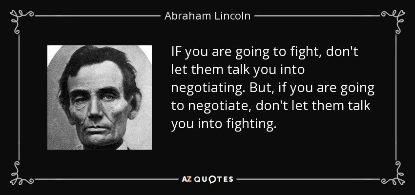 IF you are going to fight, don't let them talk you into negotiating. But, if you are going to negotiate, don't let them talk you into fighting. - Abraham Lincoln