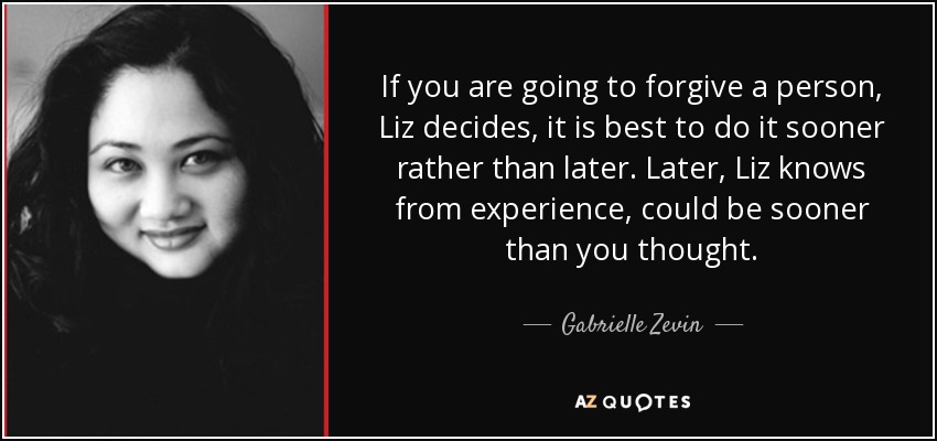 If you are going to forgive a person, Liz decides, it is best to do it sooner rather than later. Later, Liz knows from experience, could be sooner than you thought. - Gabrielle Zevin