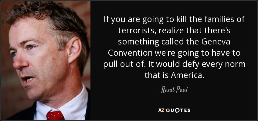 If you are going to kill the families of terrorists, realize that there's something called the Geneva Convention we're going to have to pull out of. It would defy every norm that is America. - Rand Paul