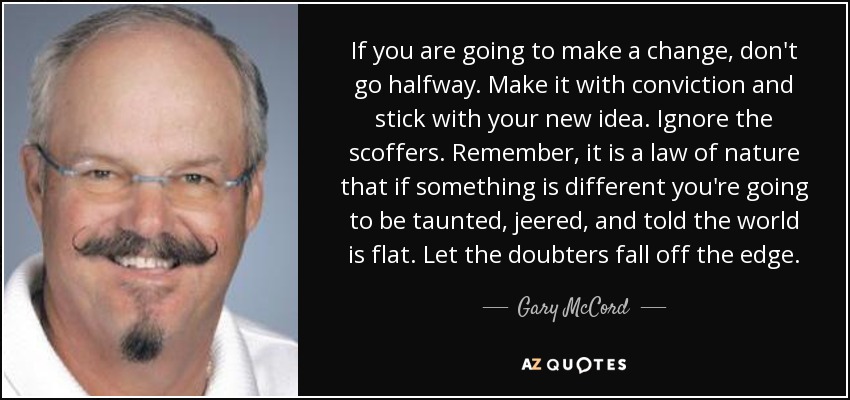 If you are going to make a change, don't go halfway. Make it with conviction and stick with your new idea. Ignore the scoffers. Remember, it is a law of nature that if something is different you're going to be taunted, jeered, and told the world is flat. Let the doubters fall off the edge. - Gary McCord