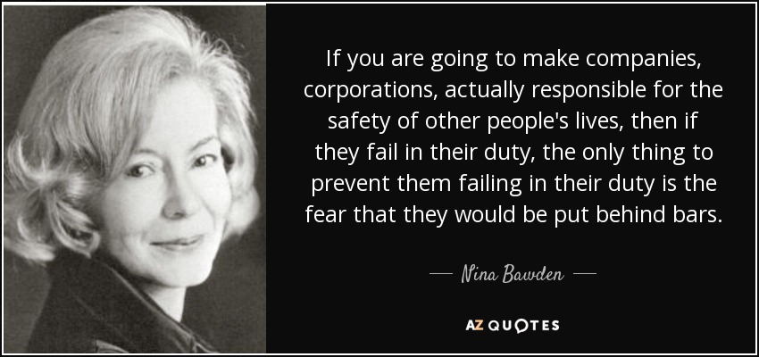 If you are going to make companies, corporations, actually responsible for the safety of other people's lives, then if they fail in their duty, the only thing to prevent them failing in their duty is the fear that they would be put behind bars. - Nina Bawden