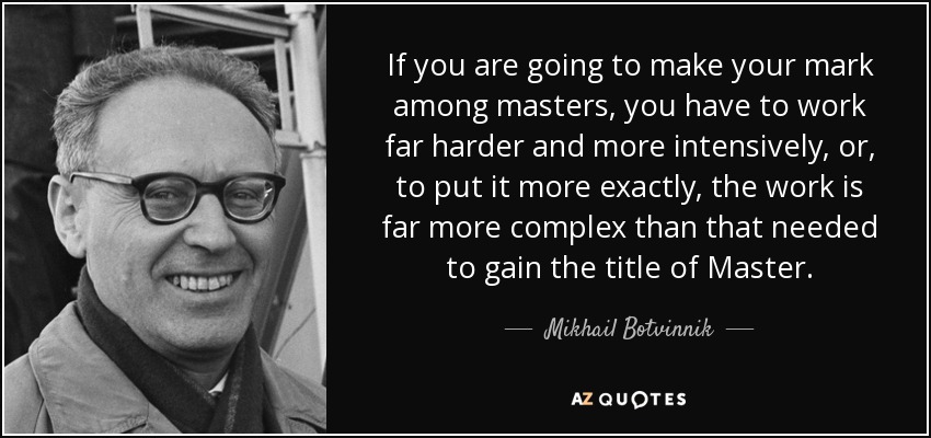 If you are going to make your mark among masters, you have to work far harder and more intensively, or, to put it more exactly, the work is far more complex than that needed to gain the title of Master. - Mikhail Botvinnik