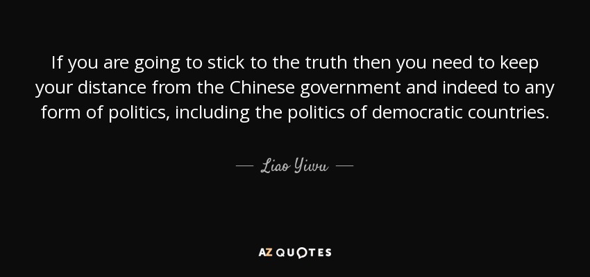 If you are going to stick to the truth then you need to keep your distance from the Chinese government and indeed to any form of politics, including the politics of democratic countries. - Liao Yiwu