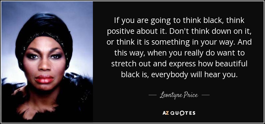 If you are going to think black, think positive about it. Don't think down on it, or think it is something in your way. And this way, when you really do want to stretch out and express how beautiful black is, everybody will hear you. - Leontyne Price