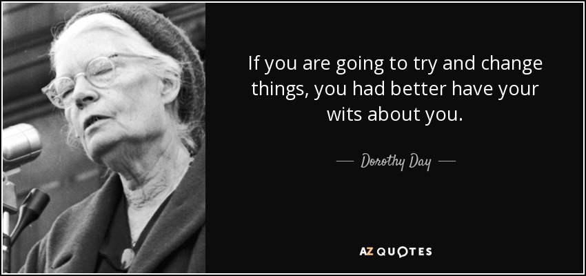 If you are going to try and change things, you had better have your wits about you. - Dorothy Day
