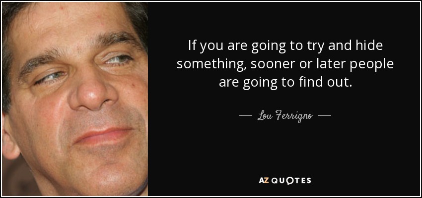 If you are going to try and hide something, sooner or later people are going to find out. - Lou Ferrigno