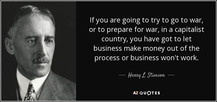 If you are going to try to go to war, or to prepare for war, in a capitalist country, you have got to let business make money out of the process or business won't work. - Henry L. Stimson